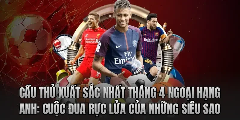 Cầu thủ xuất sắc nhất tháng 4 Ngoại hạng Anh: Cuộc đua rực lửa của những siêu sao