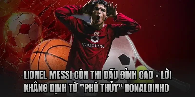 Lionel Messi còn thi đấu đỉnh cao – Lời khẳng định từ "Phù thủy" Ronaldinho 
